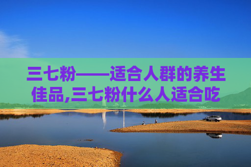 三七粉——适合人群的养生佳品,三七粉什么人适合吃,什么人不适合吃