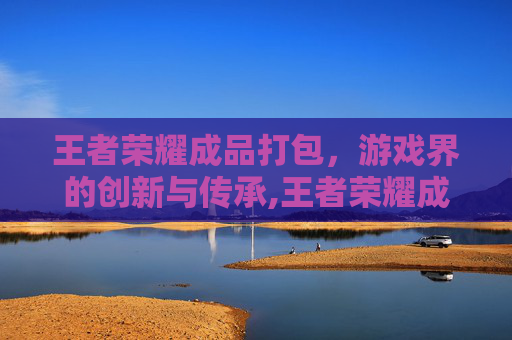 王者荣耀成品打包，游戏界的创新与传承,王者荣耀成品打包怎么弄