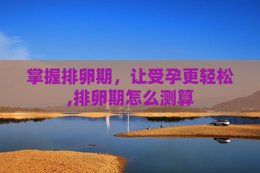 掌握排卵期，让受孕更轻松,排卵期怎么测算