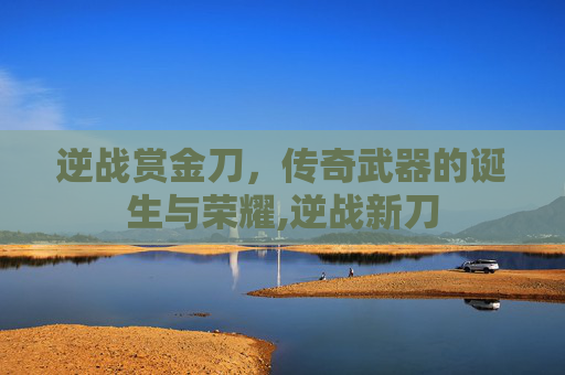 逆战赏金刀，传奇武器的诞生与荣耀,逆战新刀