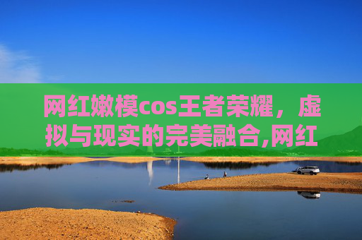 网红嫩模cos王者荣耀，虚拟与现实的完美融合,网红嫩模cos王者荣耀女英雄貂蝉