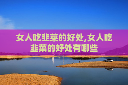 女人吃韭菜的好处,女人吃韭菜的好处有哪些