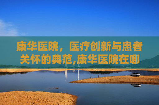 康华医院，医疗创新与患者关怀的典范,康华医院在哪里