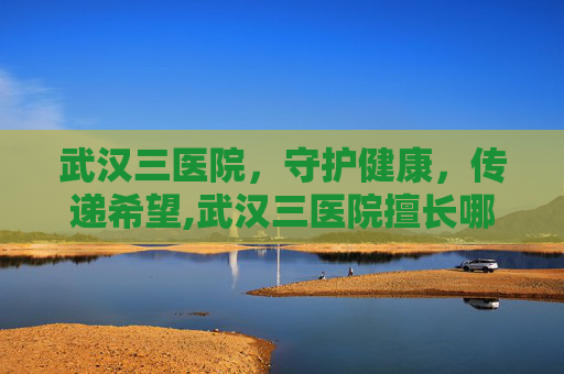 武汉三医院，守护健康，传递希望,武汉三医院擅长哪个科