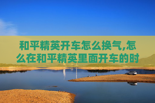 和平精英开车怎么换气,怎么在和平精英里面开车的时候怎么换成第一视角