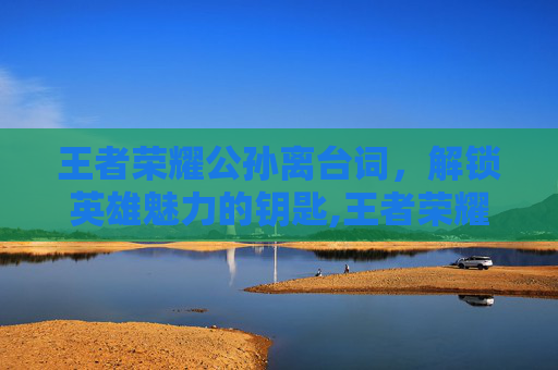 王者荣耀公孙离台词，解锁英雄魅力的钥匙,王者荣耀公孙离台词语录