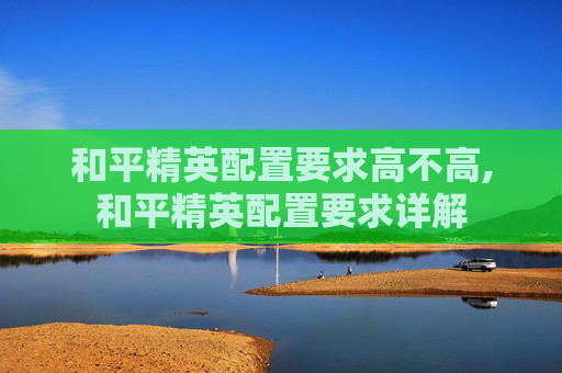和平精英配置要求高不高,和平精英配置要求详解