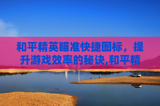 和平精英瞄准快捷图标，提升游戏效率的秘诀,和平精英瞄准快捷图标不见了