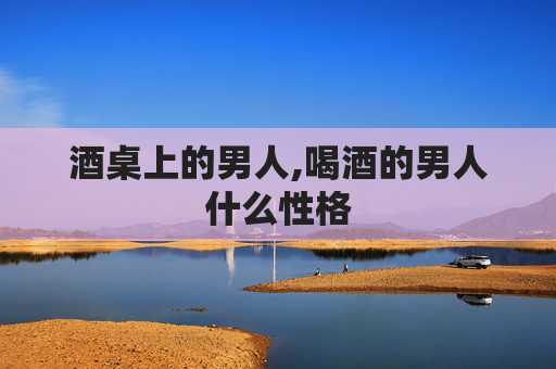 酒桌上的男人,喝酒的男人什么性格