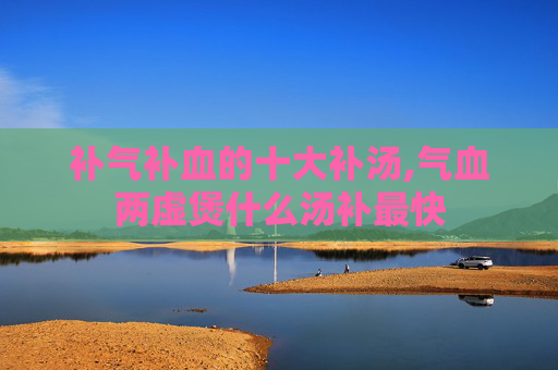 补气补血的十大补汤,气血两虚煲什么汤补最快