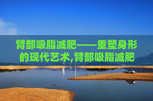 臂部吸脂减肥——重塑身形的现代艺术,臂部吸脂减肥多少钱