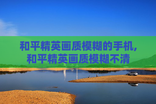 和平精英画质模糊的手机,和平精英画质模糊不清