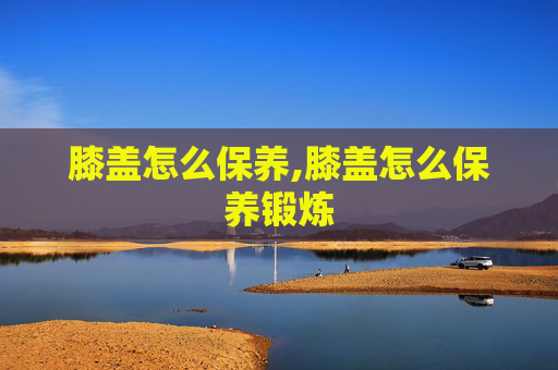 膝盖怎么保养,膝盖怎么保养锻炼