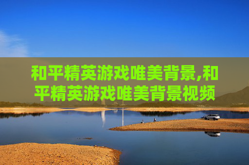 和平精英游戏唯美背景,和平精英游戏唯美背景视频