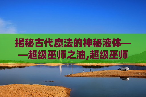 揭秘古代魔法的神秘液体——超级巫师之油,超级巫师之油配方