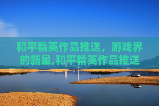 和平精英作品推送，游戏界的新星,和平精英作品推送怎么关闭