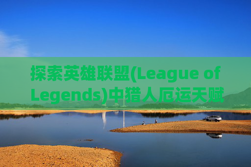 探索英雄联盟(League of Legends)中猎人厄运天赋的奥秘,魔兽世界猎人刷厄运天赋
