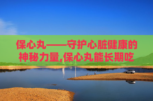 保心丸——守护心脏健康的神秘力量,保心丸能长期吃吗
