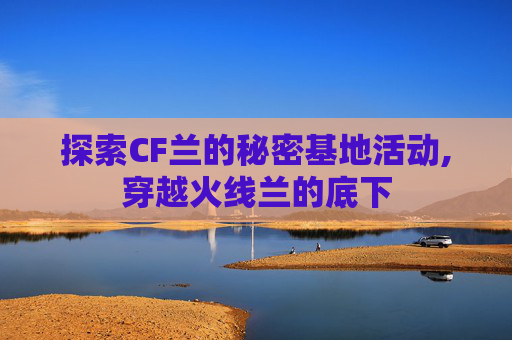 探索CF兰的秘密基地活动,穿越火线兰的底下
