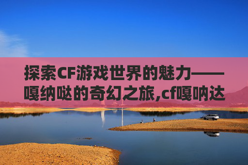 探索CF游戏世界的魅力——嘎纳哒的奇幻之旅,cf嘎呐达是哪个角色