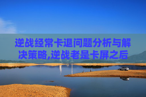 逆战经常卡退问题分析与解决策略,逆战老是卡屏之后掉线