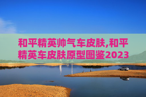 和平精英帅气车皮肤,和平精英车皮肤原型图鉴2023最新版本