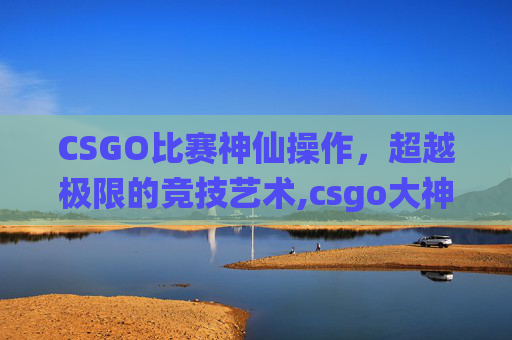 CSGO比赛神仙操作，超越极限的竞技艺术,csgo大神操作