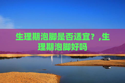 生理期泡脚是否适宜？,生理期泡脚好吗