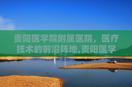 贵阳医学院附属医院，医疗技术的前沿阵地,贵阳医学院附属医院 咨询电话