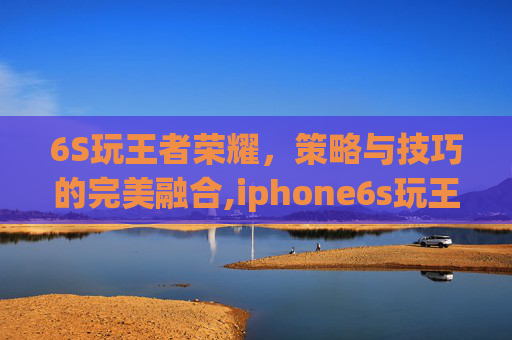 6S玩王者荣耀，策略与技巧的完美融合,iphone6s玩王者卡吗