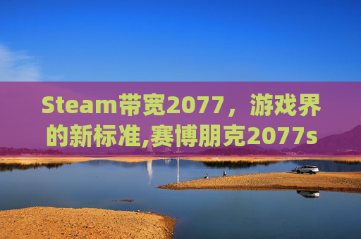 Steam带宽2077，游戏界的新标准,赛博朋克2077steam上多少g