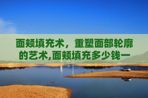 面颊填充术，重塑面部轮廓的艺术,面颊填充多少钱一次
