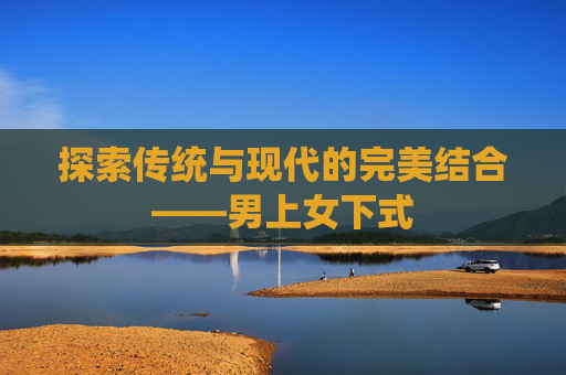探索传统与现代的完美结合——男上女下式