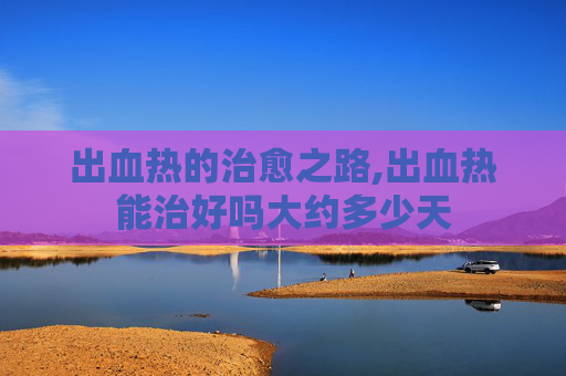 出血热的治愈之路,出血热能治好吗大约多少天