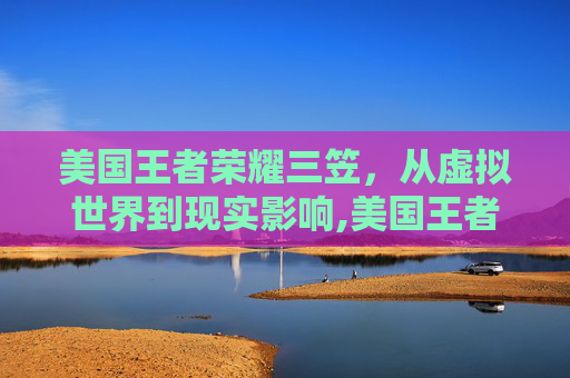 美国王者荣耀三笠，从虚拟世界到现实影响,美国王者荣耀三笠是谁