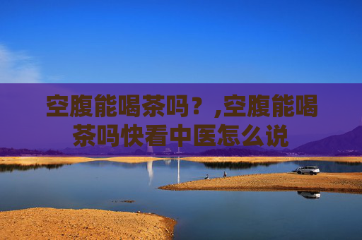 空腹能喝茶吗？,空腹能喝茶吗快看中医怎么说