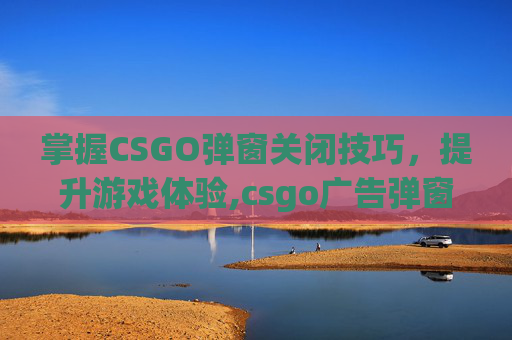 掌握CSGO弹窗关闭技巧，提升游戏体验,csgo广告弹窗