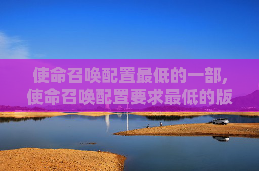 使命召唤配置最低的一部,使命召唤配置要求最低的版本
