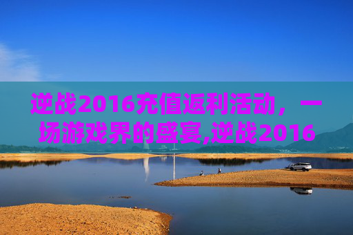 逆战2016充值返利活动，一场游戏界的盛宴,逆战2016充值返利活动是真的吗