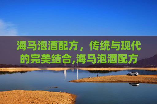 海马泡酒配方，传统与现代的完美结合,海马泡酒配方大全和禁忌