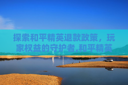 探索和平精英退款政策，玩家权益的守护者,和平精英可以退钱的吗怎么退