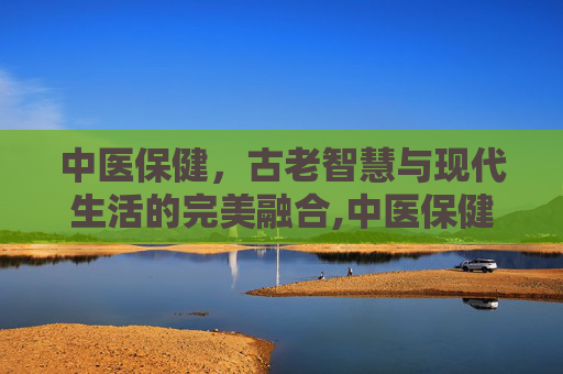 中医保健，古老智慧与现代生活的完美融合,中医保健项目有哪些
