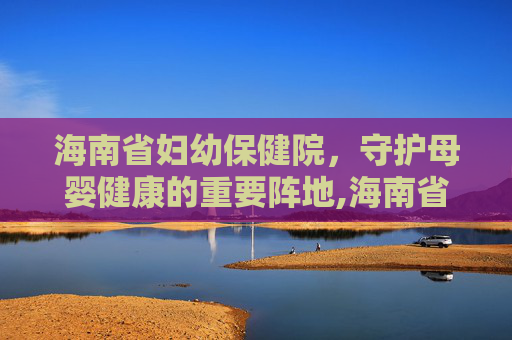 海南省妇幼保健院，守护母婴健康的重要阵地,海南省妇幼保健院在哪个位置