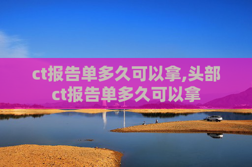 ct报告单多久可以拿,头部ct报告单多久可以拿