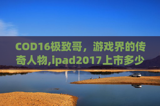 COD16极致哥，游戏界的传奇人物,ipad2017上市多少钱