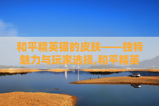和平精英猫的皮肤——独特魅力与玩家选择,和平精英猫的皮肤怎么获得