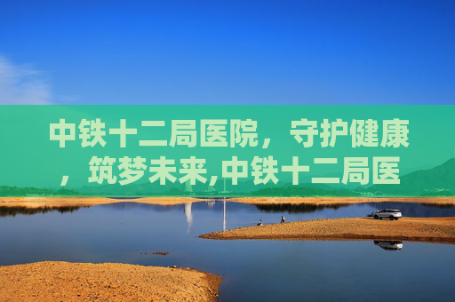 中铁十二局医院，守护健康，筑梦未来,中铁十二局医院电话