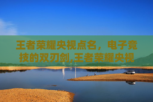 王者荣耀央视点名，电子竞技的双刃剑,王者荣耀央视点名批评原因