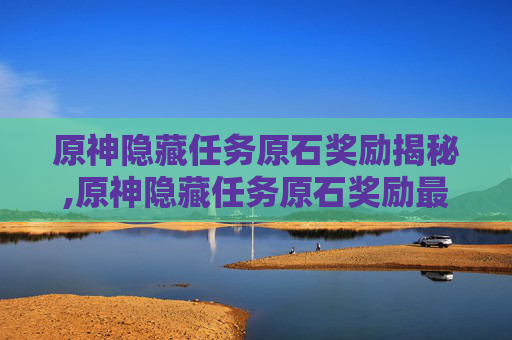 原神隐藏任务原石奖励揭秘,原神隐藏任务原石奖励最多