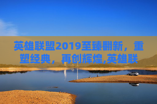 英雄联盟2019至臻翻新，重塑经典，再创辉煌,英雄联盟至臻皮肤活动